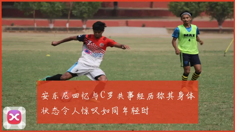 安东尼回忆与C罗共事经历称其身体状态令人惊叹如同年轻时
