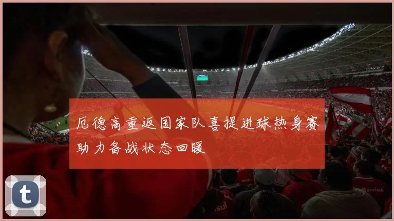 厄德高重返国家队喜提进球热身赛助力备战状态回暖