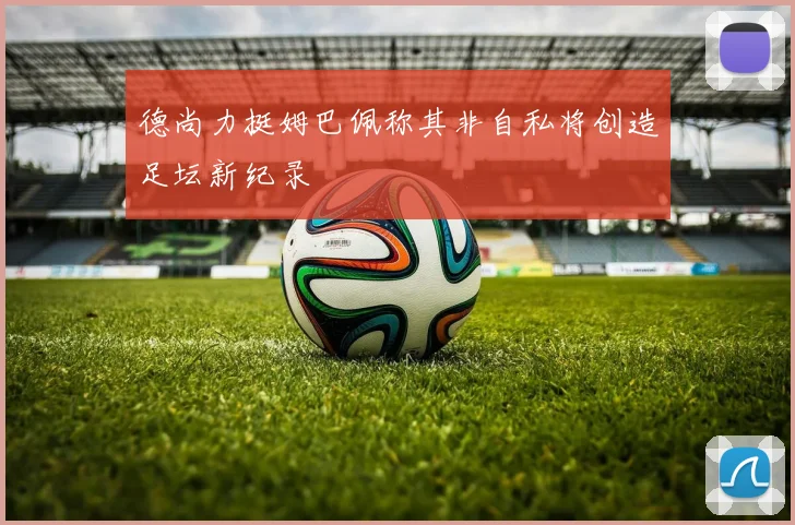 德尚力挺姆巴佩称其非自私将创造足坛新纪录