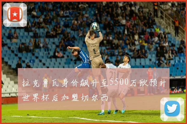拉克鲁瓦身价飙升至5500万欧预计世界杯后加盟切尔西