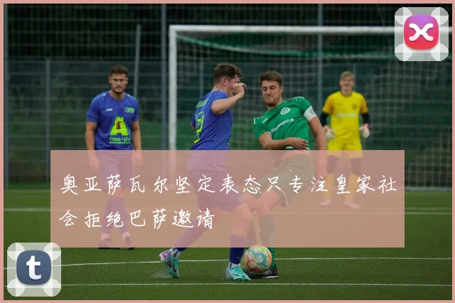 奥亚萨瓦尔坚定表态只专注皇家社会拒绝巴萨邀请